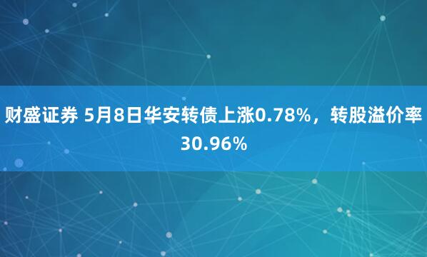 财盛证券 5月8日华安转债上涨0.78%，转股溢价率30.96%