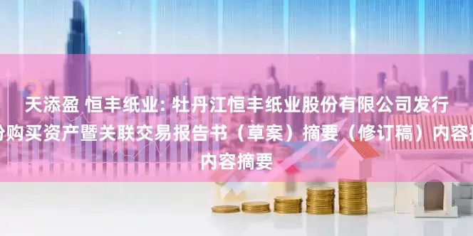 天添盈 恒丰纸业: 牡丹江恒丰纸业股份有限公司发行股份购买资产暨关联交易报告书（草案）摘要（修订稿）内容摘要