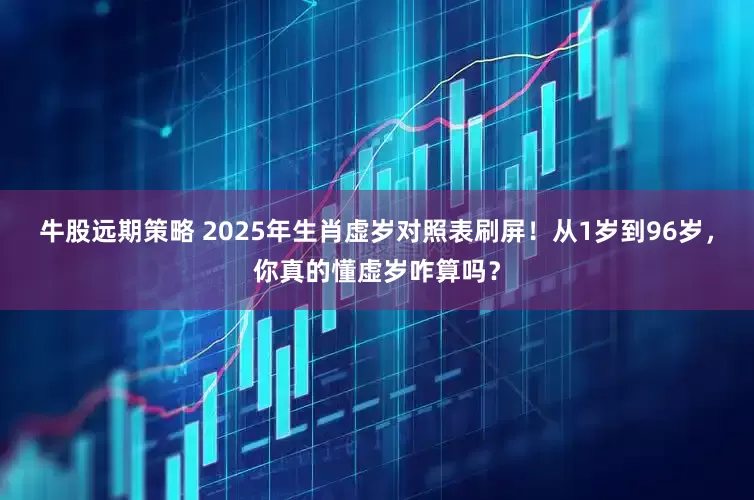 牛股远期策略 2025年生肖虚岁对照表刷屏！从1岁到96岁，你真的懂虚岁咋算吗？